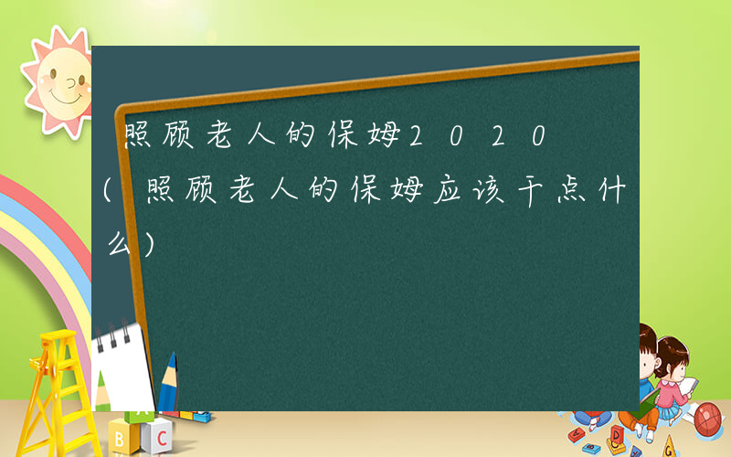 照顾老人的保姆2020 (照顾老人的保姆应该干点什么)
